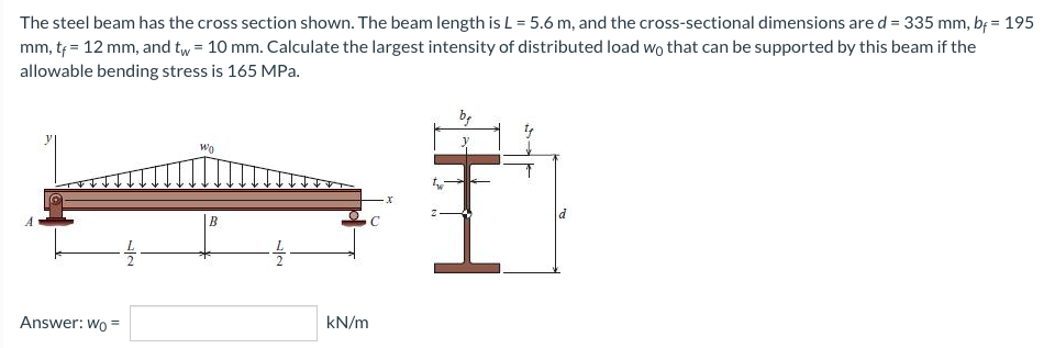 The steel beam has the cross section shown. The beam length is L = 5.6 m, and the cross-sectional dimensions are d = 335 mm, bf = 195
mm, tf = 12 mm, and tw = 10 mm. Calculate the largest intensity of distributed load wo that can be supported by this beam if the
allowable bending stress is 165 MPa.
Wo
X
Answer: Wo=
12
B
72
C
kN/m