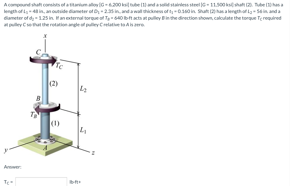 A compound shaft consists of a titanium alloy [G = 6,200 ksi] tube (1) and a solid stainless steel [G= 11,500 ksi] shaft (2). Tube (1) has a
length of L₁ = 48 in., an outside diameter of D₁ = 2.35 in., and a wall thickness of t₁ = 0.160 in. Shaft (2) has a length of L2 = 56 in. and a
diameter of d₂ = 1.25 in. If an external torque of TB = 640 lb-ft acts at pulley B in the direction shown, calculate the torque Tc required
at pulley C so that the rotation angle of pulley C relative to A is zero.
x
Answer:
Tc=
C
B
TB
Tc
(2)
(1)
L2
L₁
lb-ft+
N