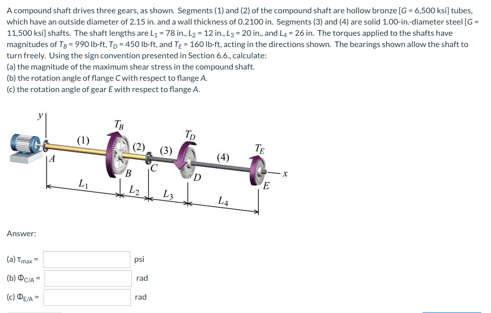 A compound shaft drives three gears, as shown. Segments (1) and (2) of the compound shaft are hollow bronze [G= 6,500 ksi] tubes,
which have an outside diameter of 2.15 in. and a wall thickness of 0.2100 in. Segments (3) and (4) are solid 1.00-in.-diameter steel [G=
11,500 ksi] shafts. The shaft lengths are L₁ = 78 in., L₂ = 12 in., L3 = 20 in., and L4 = 26 in. The torques applied to the shafts have
magnitudes of TB = 990 lb-ft, Tp = 450 lb-ft, and TE = 160 lb-ft, acting in the directions shown. The bearings shown allow the shaft to
turn freely. Using the sign convention presented in Section 6.6., calculate:
(a) the magnitude of the maximum shear stress in the compound shaft.
(b) the rotation angle of flange C with respect to flange A.
(c) the rotation angle of gear E with respect to flange A.
TB
TD
(1)
TE
(3)
Answer:
(a) Tmax
(b) DC/A =
(C) ΦΕΙΑ =
LI
(2)
B
psi
rad
rad
C
L3
D
(4)
LA
E
-X