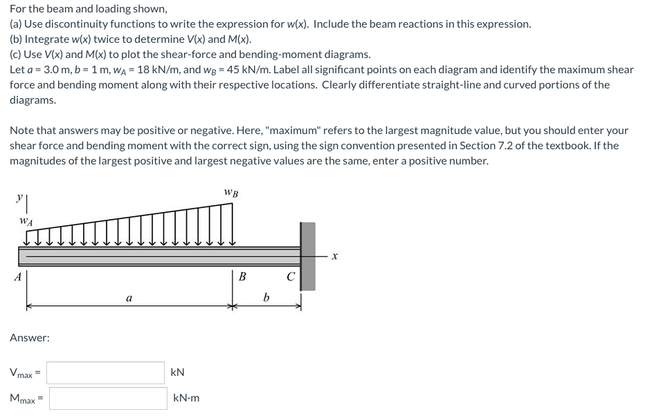 For
the beam and loading shown,
(a) Use discontinuity functions to write the expression for w(x). Include the beam reactions in this expression.
(b) Integrate w(x) twice to determine V(x) and M(x).
(c) Use V(x) and M(x) to plot the shear-force and bending-moment diagrams.
Let a = 3.0 m, b = 1 m, WA = 18 kN/m, and wg = 45 kN/m. Label all significant points on each diagram and identify the maximum shear
force and bending moment along with their respective locations. Clearly differentiate straight-line and curved portions of the
diagrams.
Note that answers may be positive or negative. Here, "maximum" refers to the largest magnitude value, but you should enter your
shear force and bending moment with the correct sign, using the sign convention presented in Section 7.2 of the textbook. If the
magnitudes of the largest positive and largest negative values are the same, enter a positive number.
WB
"|
WA
X
C
a
Answer:
Vmax
Mmax
KN
kN.m
B
b