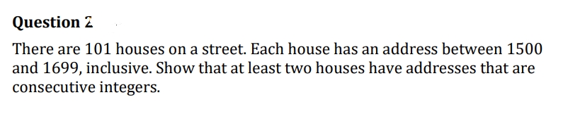 Question 2
There are 101 houses on a street. Each house has an address between 1500
and 1699, inclusive. Show that at least two houses have addresses that are
consecutive integers.
