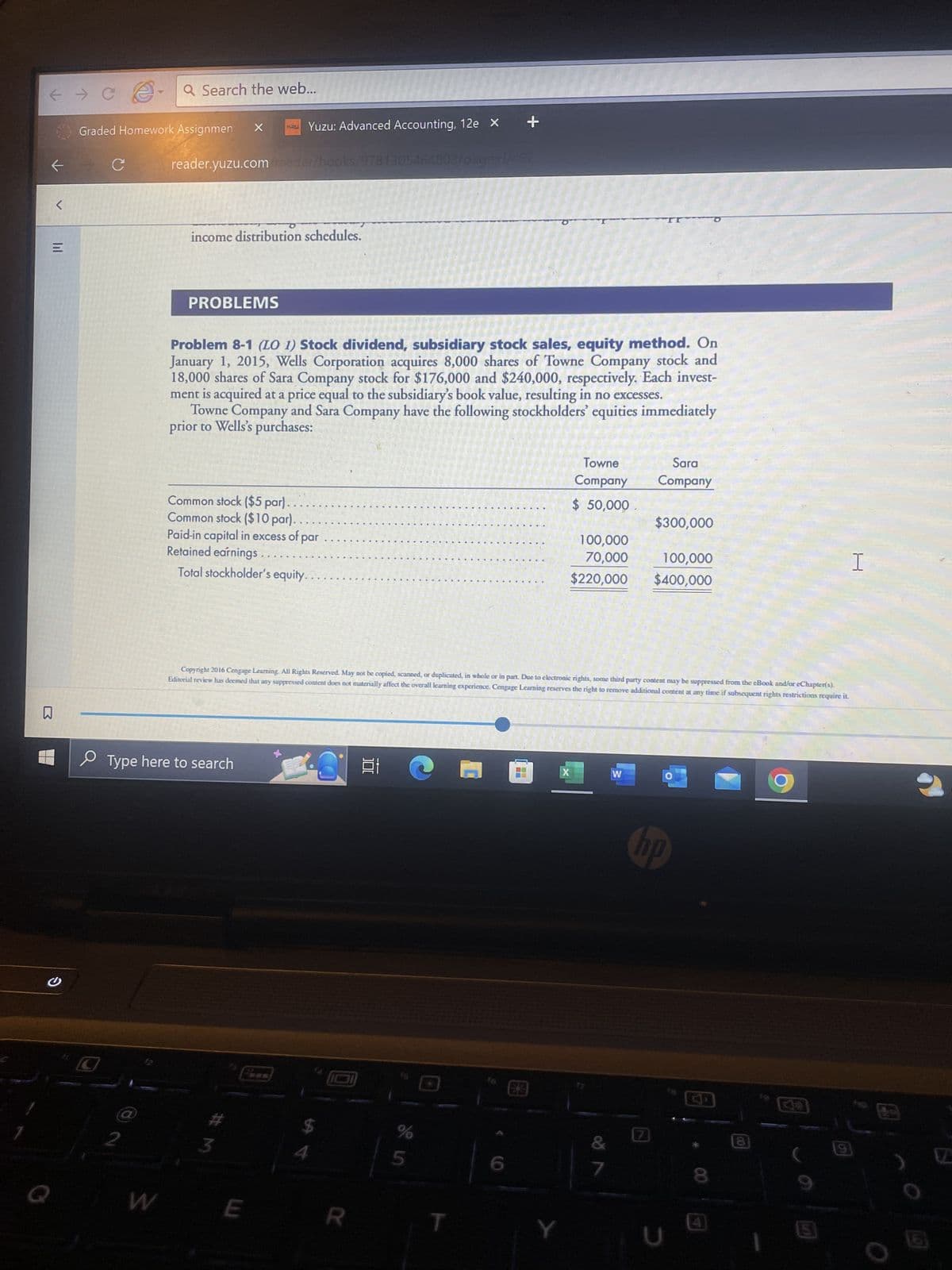 ← → C
←
M
B
<
S
Q
Graded Homework Assignmen X
Q Search the web...
2
W
reader.yuzu.com/reader/books/9781305464803/
income distribution schedules.
PROBLEMS
Common stock ($5 par)..
Common stock ($10 par).
Yuzu: Advanced Accounting, 12e x +
Problem 8-1 (LO 1) Stock dividend, subsidiary stock sales, equity method. On
January 1, 2015, Wells Corporation acquires 8,000 shares of Towne Company stock and
18,000 shares of Sara Company stock for $176,000 and $240,000, respectively. Each invest-
ment is acquired at a price equal to the subsidiary's book value, resulting in no excesses.
Towne Company and Sara Company have the following stockholders' equities immediately
prior to Wells's purchases:
Type here to search
Paid-in capital in excess of par
Retained earnings
Total stockholder's equity.
34
E
발
23.1 C
exi/492
R
Copyright 2016 Cengage Learning. All Rights Reserved. May not be copied, scanned, or duplicated, in whole or in part. Due to electronic rights, some third party content may be suppressed from the eBook and/or eChapter(s).
Editorial review has deemed that any suppressed content does not materially affect the overall learning experience. Cengage Learning reserves the right to remove additional content at any time if subsequent rights restrictions require it.
%
5
Y
Towne
Company
$ 50,000
X
100,000
70,000
$220,000
&
W
Sara
Company
$300,000
[7]
100,000
$400,000
O
hp
8
4
8
00
5
H
9