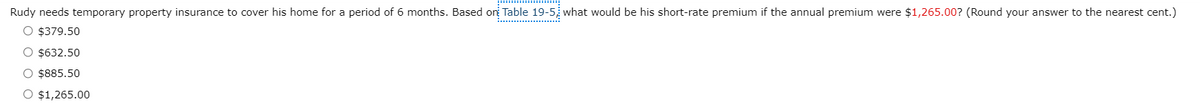 Rudy needs temporary property insurance to cover his home for a period of 6 months. Based or Table 19-5 what would be his short-rate premium if the annual premium were $1,265.00? (Round your answer to the nearest cent.)
O $379.50
O $632.50
O $885.50
O $1,265.00
