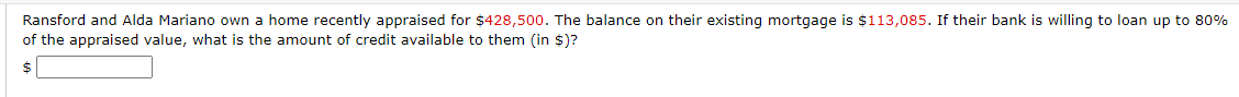 Ransford and Alda Mariano own a home recently appraised for $428,500. The balance on their existing mortgage is $113,085. If their bank is willing to loan up to 80%
of the appraised value, what is the amount of credit available to them (in $)?
$
