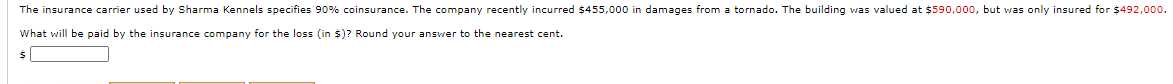 The insurance carrier used by Sharma Kennels specifies 90% coinsurance. The company recently incurred $455,000 in damages from a tornado. The building was valued at $590,000, but was only insured for $492,000.
What will be paid by the insurance company for the loss (in $)? Round your answer to the nearest cent.
