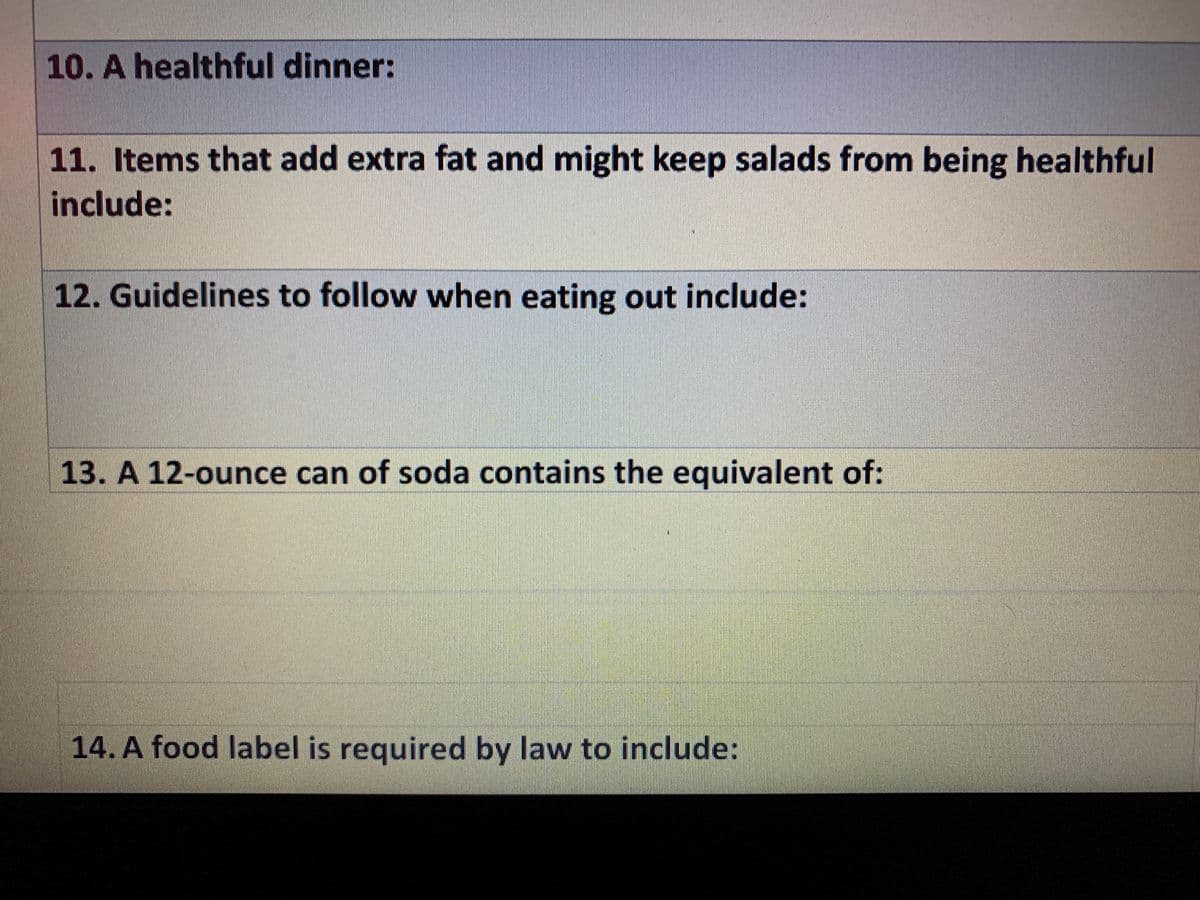 10. A healthful dinner:
11. Items that add extra fat and might keep salads from being healthful
include:
12. Guidelines to follow when eating out include:
13. A 12-ounce can of soda contains the equivalent of:
14. A food label is required by law to include:
