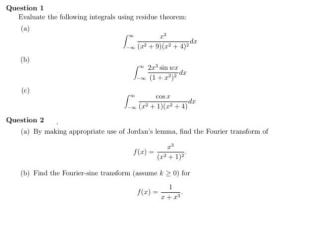 Question 1
Evaluate the following integrals using residue theorem:
2²
L
(x² + 9) (x² + 4)2¹a
(b)
2r³ sin wr
Lo (1 +2²) ²
(c)
cos r
dr
Loo (7² + 1)(x² + 4) d
Question 2
(a) By making appropriate use of Jordan's lemma, find the Fourier transform of
f(x)
(x² + 1)²¹
(b) Find the Fourier-sine transform (assume k ≥ 0) for
~0