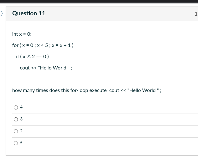 >
Question 11
int x = 0;
for (x=0; x< 5; x = x + 1)
if (x % 2 == 0)
cout << "Hello World";
how many times does this for-loop execute cout << "Hello World";
3
N
50
1