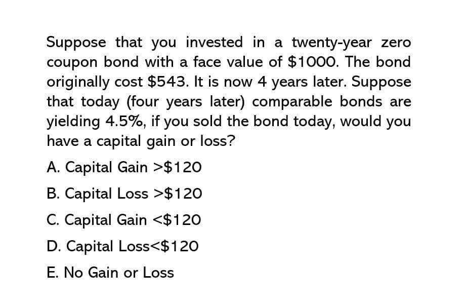 Suppose that you invested in a twenty-year zero
coupon bond with a face value of $1000. The bond
originally cost $543. It is now 4 years later. Suppose
that today (four years later) comparable bonds are
yielding 4.5%, if you sold the bond today, would you
have a capital gain or loss?
A. Capital Gain >$120
B. Capital Loss >$120
C. Capital Gain <$120
D. Capital Loss<$120
E. No Gain or Loss