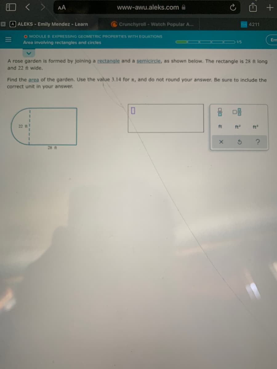 < >
AA
www-awu.aleks.com@
A ALEKS- Emily Mendez - Learn
Crunchyroll - Watch Popular A...
4211
O MODULE 8: EXPRESSING GEOMETRIC PROPERTIES WITH EQUATIONS
Area involving rectangles and circles
Em
1/5
A rose garden is formed by joining a rectangle and a semicircle, as shown below. The rectangle is 28 ft long
and 22 ft wide.
Find the area of the garden. Use the value 3.14 for a, and do not round your answer. Be sure to include the
correct unit in your answer.
22 A
ft
ft
ft
28 ft
B.
5)
