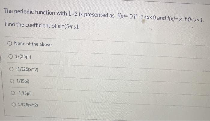 The periodic function with L=2 is presented as f(x)= 0 if -1<x<0 and f(x)= x if 0<x<1.
Find the coefficient of sin(57T x).
O None of the above
O 1/(25pi)
O -1/(25pi^2)
O 1/(5pi)
O -1/(5pi)
O 1/(25pi^2)
