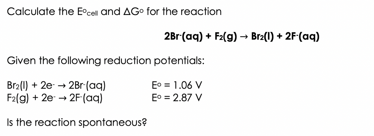 Calculate the Eºcell and AG for the reaction
2Br-(aq) + F₂(g) → Br₂(1) + 2F-(aq)
Given the following reduction potentials:
Br₂(l) + 2e- → 2Br-(aq)
F2(g) + 2e →→2F-(aq)
Is the reaction spontaneous?
E° = 1.06 V
E° = 2.87 V