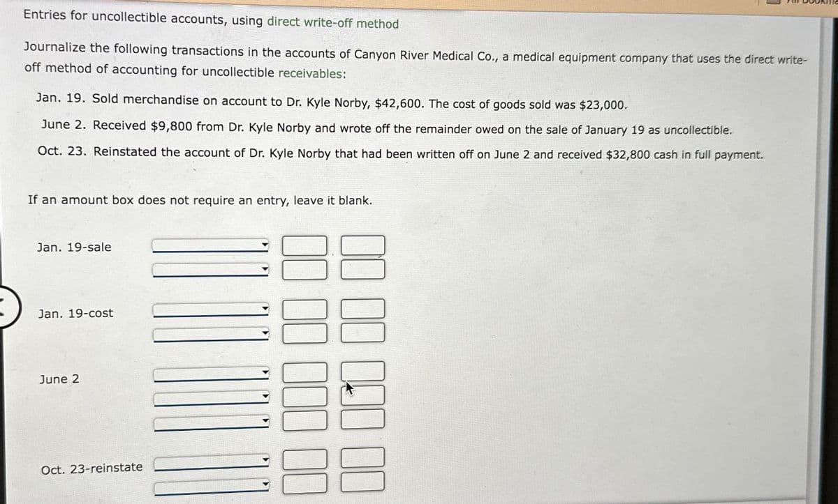 Entries for uncollectible accounts, using direct write-off method
Journalize the following transactions in the accounts of Canyon River Medical Co., a medical equipment company that uses the direct write-
off method of accounting for uncollectible receivables:
Jan. 19. Sold merchandise on account to Dr. Kyle Norby, $42,600. The cost of goods sold was $23,000.
June 2. Received $9,800 from Dr. Kyle Norby and wrote off the remainder owed on the sale of January 19 as uncollectible.
Oct. 23. Reinstated the account of Dr. Kyle Norby that had been written off on June 2 and received $32,800 cash in full payment.
If an amount box does not require an entry, leave it blank.
Jan. 19-sale
Jan. 19-cost
June 2
Oct. 23-reinstate
00
00000