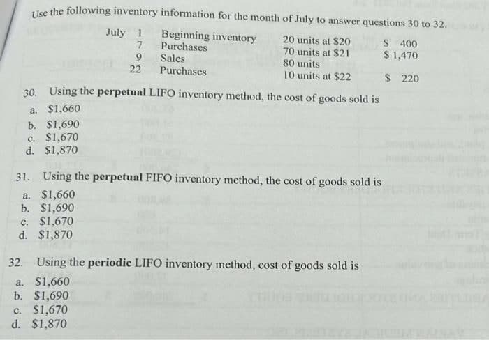 Use the following inventory information for the month of July to answer questions 30 to 32.
20 units at $20
Beginning inventory
Purchases
$ 400
$ 1,470
70 units at $21
80 units
Sales
Purchases
10 units at $22
$ 220
July 1
7
9
22
30. Using the perpetual LIFO inventory method, the cost of goods sold is
a. $1,660
b. $1,690
c. $1,670
d. $1,870
31. Using the perpetual FIFO inventory method, the cost of goods sold is
a. $1,660
b. $1,690
c. $1,670
d. $1,870
32. Using the periodic LIFO inventory method, cost of goods sold is
a. $1,660
b. $1,690
c. $1,670
d. $1,870