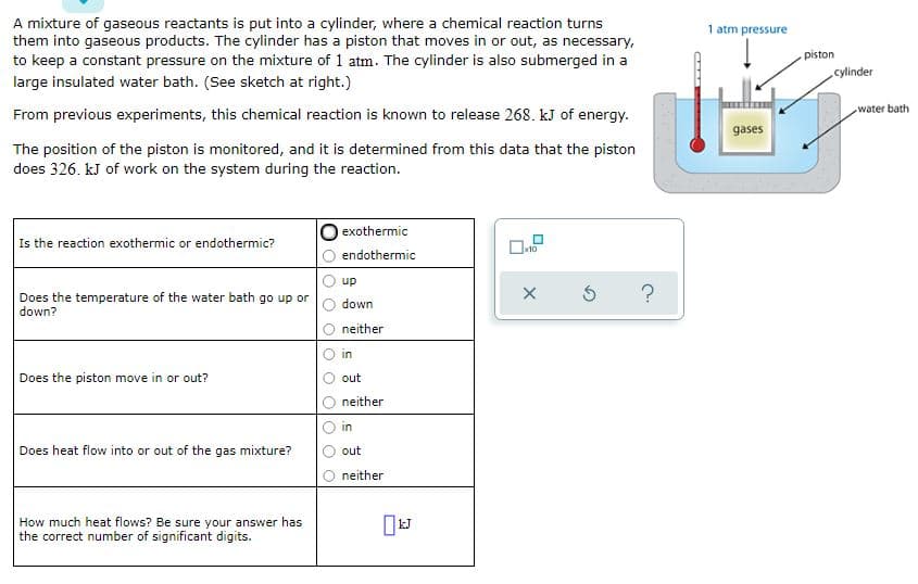 A mixture of gaseous reactants is put into a cylinder, where a chemical reaction turns
them into gaseous products. The cylinder has a piston that moves in or out, as necessary,
to keep a constant pressure on the mixture of 1 atm. The cylinder is also submerged in a
1 atm pressure
piston
cylinder
large insulated water bath. (See sketch at right.)
water bath
From previous experiments, this chemical reaction is known to release 268. kJ of energy.
gases
The position of the piston is monitored, and it is determined from this data that the piston
does 326. kJ of work on the system during the reaction.
exothermic
Is the reaction exothermic or endothermic?
endothermic
up
Does the temperature of the water bath go up or
down?
down
neither
in
Does the piston move in or out?
out
neither
in
Does heat flow into or out of the gas mixture?
out
neither
How much heat flows? Be sure your answer has
the correct number of significant digits.
