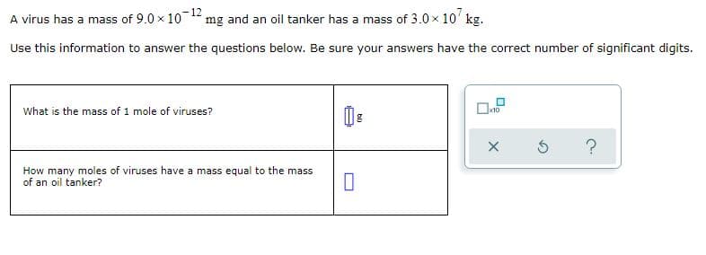 A virus has a mass of 9.0 x 10 12
mg and an oil tanker has a mass of 3.0x 10' kg.
Use this information to answer the questions below. Be sure your answers have the correct number of significant digits.
What is the mass of 1 mole of viruses?
x10
How many moles of viruses have a mass equal to the mass
of an oil tanker?
