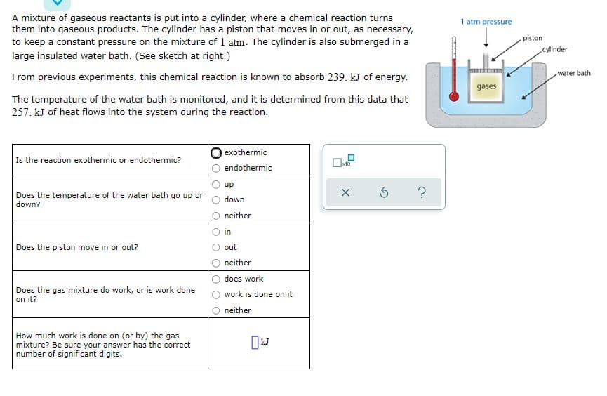 A mixture of gaseous reactants is put into a cylinder, where a chemical reaction turns
them into gaseous products. The cylinder has a piston that moves in or out, as necessary,
to keep a constant pressure on the mixture of 1 atm. The cylinder is also submerged in a
1 atm pressure
piston
cylinder
large insulated water bath. (See sketch at right.)
water bath
From previous experiments, this chemical reaction is known to absorb 239. kJ of energy.
gases
The temperature of the water bath is monitored, and it is determined from this data that
257. kJ of heat flows into the system during the reaction.
exothermic
Is the reaction exothermic or endothermic?
x10
endothermic
up
Does the temperature of the water bath go up or
down?
down
neither
in
Does the piston move in or out?
out
neither
does work
Does the gas mixture do work, or is work done
on it?
work is done on it
neither
How much work is done on (or by) the gas
mixture? Be sure your answer has the correct
number of significant digits.
