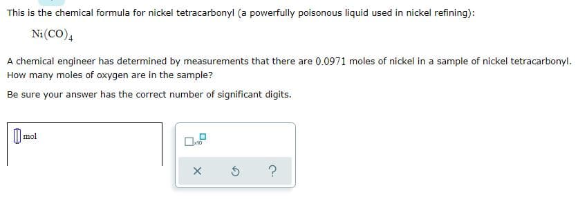 This is the chemical formula for nickel tetracarbonyl (a powerfully poisonous liquid used in nickel refining):
Ni(CO)4
A chemical engineer has determined by measurements that there are 0.0971 moles of nickel in a sample of nickel tetracarbonyl.
How many moles of oxygen are in the sample?
Be sure your answer has the correct number of significant digits.
I mol
