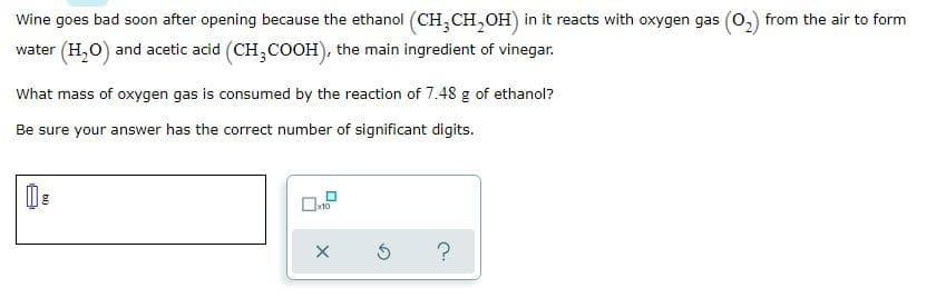 Wine goes bad soon after opening because the ethanol (CH,CH,OH) in it reacts with oxygen gas (0,) from the air to form
water (H,O) and acetic acid (CH,COOH), the main ingredient of vinegar.
What mass of oxygen gas is consumed by the reaction of 7.48 g of ethanol?
Be sure your answer has the correct number of significant digits.
?
bi)
A
