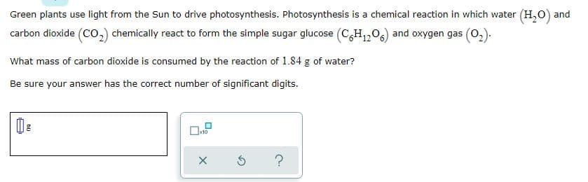 Green plants use light from the Sun to drive photosynthesis. Photosynthesis is a chemical reaction in which water (H,0) and
carbon dioxide (Co,) chemically react to form the simple sugar glucose (C,H,206) and oxygen gas (0,).
What mass of carbon dioxide is consumed by the reaction of 1.84 g of water?
Be sure your answer has the correct number of significant digits.
bi)
