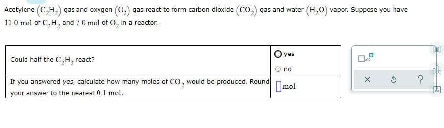 Acetylene (C,H,) gas and oxygen (0,) gas react to form carbon dioxide (Co,) gas and water (H,O) vapor. Suppose you have
11.0 mol of C,H, and 7.0 mol of O, in a reactor.
O yes
Could half the C,H, react?
alo
no
If you answered yes, calculate how many moles of CO, would be produced. Round
mol
2.
your answer to the nearest 0.1 mol.
