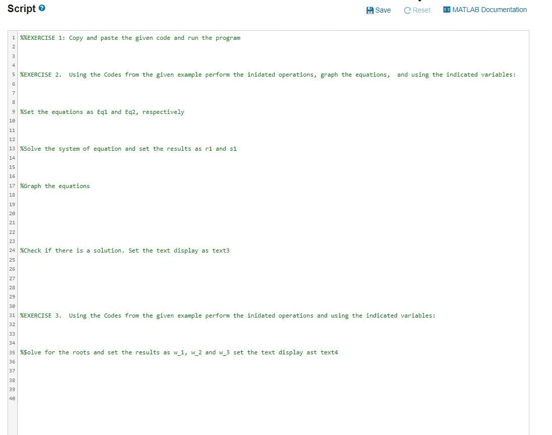 Script e
H Save
C Reset
E MATLAB Documentation
1 %XEXERCISE 1: Copy and paste the given code and run the program
2
5 %EXERCISE 2. Using the Codes from the given example perform the inidated operations, graph the equations, and using the indicated variables:
7
8
9 %Set the equations as Eq1 and Eq2, respectively
10
11
12
13 XSolve the system of equation and set the results as rl and s1
14
15
16
17 %Graph the equations
18
19
20
21
22
23
24 %Check if there is a solution. Set the text display as text3
25
26
27
28
29
30
31 %EXERCISE 3. Using the Codes from the given example perform the inidated operations and using the indicated variables:
32
33
34
35 %$olve for the roots and set the results as w 1, w 2 and w 3 set the text display ast text4
36
37
38
39
40
