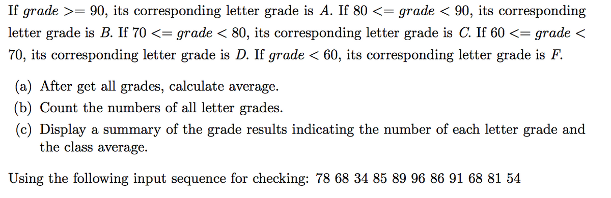 If grade >= 90, its corresponding letter grade is A. If 80 <= grade < 90, its corresponding
= grade < 80, its corresponding letter grade is C. If 60 <=
70, its corresponding letter grade is D. If grade < 60, its corresponding letter grade is F.
letter grade is B. If 70 <=
grade <
(a) After get all grades, calculate average.
(b) Count the numbers of all letter grades.
(c) Display a summary of the grade results indicating the number of each letter grade and
the class average.
Using the following input sequence for checking: 78 68 34 85 89 96 86 91 68 81 54
