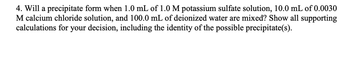 4. Will a precipitate form when 1.0 mL of 1.0 M potassium sulfate solution, 10.0 mL of 0.0030
M calcium chloride solution, and 100.0 mL of deionized water are mixed? Show all supporting
calculations for your decision, including the identity of the possible precipitate(s).
