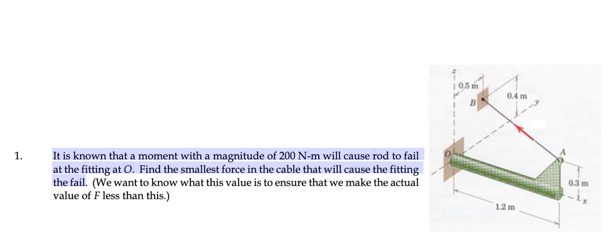 | 0.5 m
0.4 m
B
It is known that a moment with a magnitude of 200 N-m will cause rod to fail
at the fitting at O. Find the smallest force in the cable that will cause the fitting
the fail. (We want to know what this value is to ensure that we make the actual
value of F less than this.)
1.
0.3 m
1.2 m
