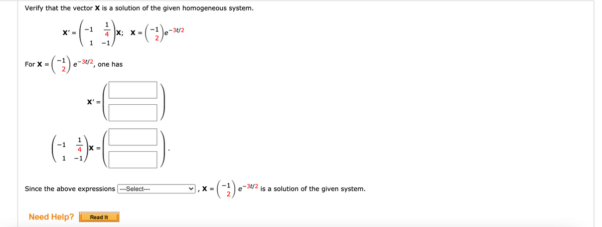 Verify that the vector X is a solution of the given homogeneous system.
1
X' =
-1
4 X; X =
-1
-3t/2
e
2
1
-1
1
e
-3t/2
-
For X =
one has
X' =
(: H
1
-1
4
X =
-1
Since the above expressions ---Select---
-1
X =
e-3t/2
is a solution of the given system.
Need Help?
Read It
