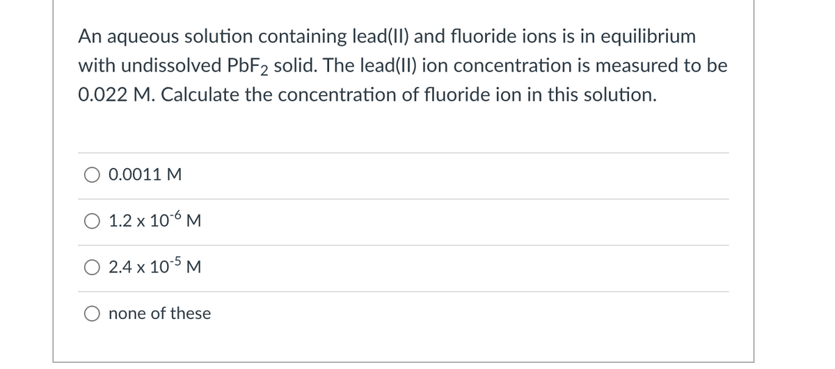 An aqueous solution containing lead(II) and fluoride ions is in equilibrium
with undissolved PBF2 solid. The lead(II) ion concentration is measured to be
0.022 M. Calculate the concentration of fluoride ion in this solution.
0.0011 M
O 1.2 x 106 M
O 2.4 x 10-5 M
none of these
