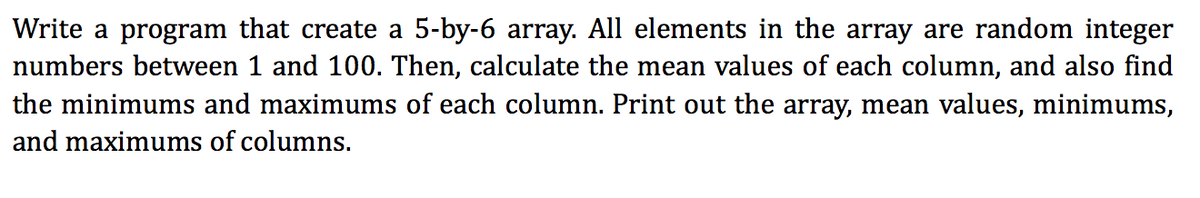 Write a program that create a 5-by-6 array. All elements in the array are random integer
numbers between 1 and 100. Then, calculate the mean values of each column, and also find
the minimums and maximums of each column. Print out the array, mean values, minimums,
and maximums of columns.
