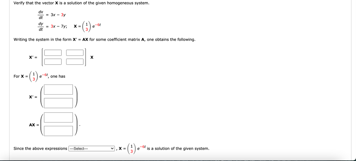 Verify that the vector X is a solution of the given homogeneous system.
dx
3D Зх — Зу
dt
x-(3) *
dy
3x – 7y;
-6t
e
X =
dt
Writing the system in the form X'
= AX for some coefficient matrix A, one obtains the following.
X' =
(€)
-6t
e
3
For X =
one has
X' =
AX =
(3).
-6t
Since the above expressions ---Select---
X =
is a solution of the given system.
