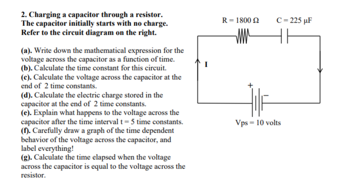 2. Charging a capacitor through a resistor.
The capacitor initially starts with no charge.
Refer to the circuit diagram on the right.
R = 1800 N
C = 225 µF
%3D
(a). Write down the mathematical expression for the
voltage across the capacitor as a function of time.
(b). Calculate the time constant for this circuit.
(c). Calculate the voltage across the capacitor at the
end of 2 time constants.
(d). Calculate the electric charge stored in the
capacitor at the end of 2 time constants.
(e). Explain what happens to the voltage across the
capacitor after the time interval t = 5 time constants.
(f). Carefully draw a graph of the time dependent
behavior of the voltage across the capacitor, and
label everything!
(g). Calculate the time elapsed when the voltage
across the capacitor is equal to the voltage across the
resistor.
Vps = 10 volts
