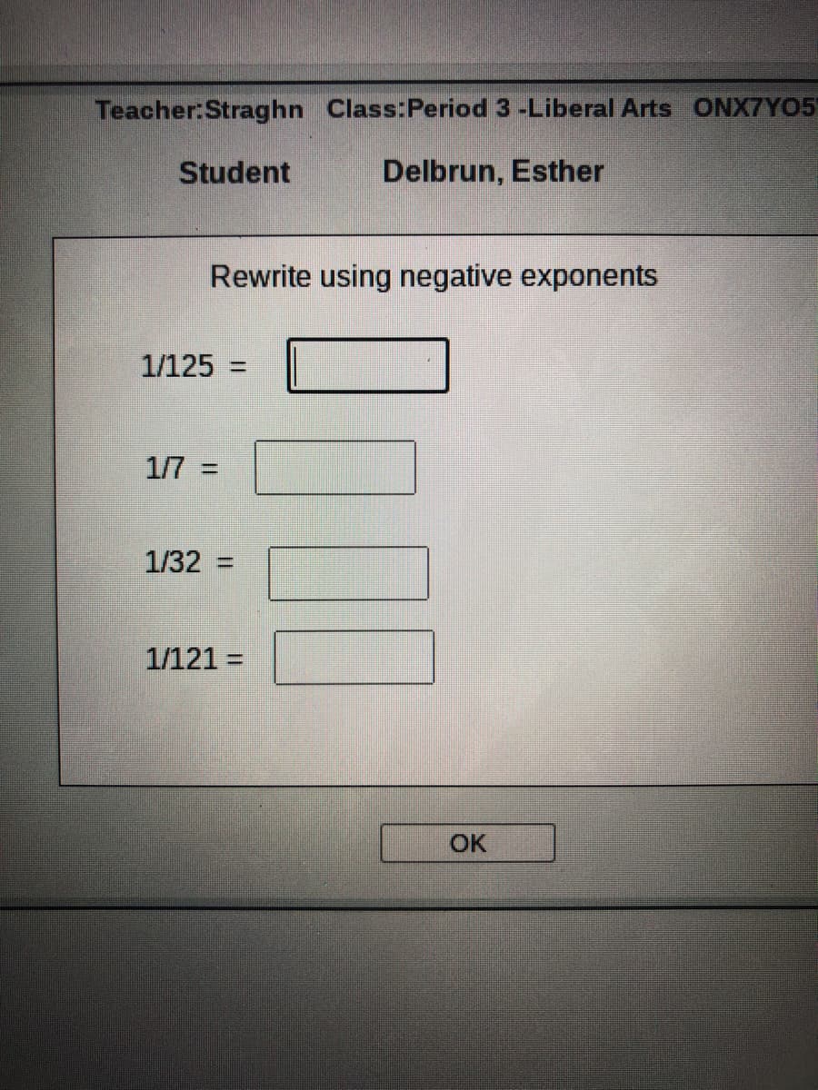 Teacher:Straghn Class:Period 3 -Liberal Arts ONX7YO5
Student
Delbrun, Esther
Rewrite using negative exponents
1/125 =
1/7 =
1/32 =
1/121 =
OK
