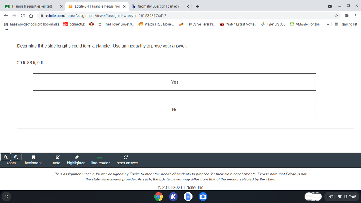A Triangle Inequalities (edited)
e Edcite Q 4 | Triangle Inequalities x
b Geometry Question | bartleby
+
A edcite.com/apps/AssignmentViewer?assignid=Dwreeves_1615393174412
E hazelwoodschools.org bookmarks
- connectED
+ The Higher Lower G.
Watch FREE Movie.
A Play Curve Fever Pr.
M Watch Latest Movie. . Tyler SIS 360 A VMware Horizon
E Reading list
>
Determine if the side lengths could form a triangle. Use an inequality to prove your answer.
29 ft, 38 ft, 9 ft
Yes
No
bookmark
note
highlighter
line-reader
reset answer
zoom
This assignment uses a Viewer designed by Edcite to meet the needs of students to practice for their state assessments. Please note that Edcite is not
the state assessment provider. As such, the Edcite viewer may differ from that of the vendor selected by the state.
© 2013-2021 Edcite, Inc
INTL V O 7:05
目;
