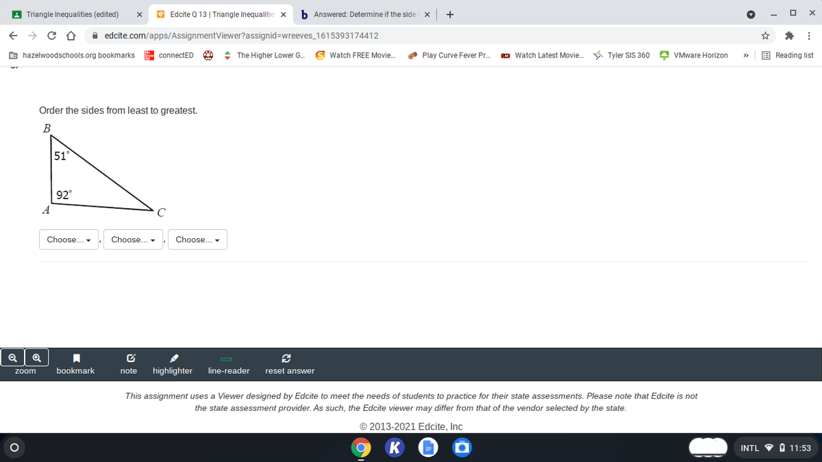 A Triangle Inequalities (edited)
e Edcite Q 13 | Triangle Inequalitie x
b Answered: Determine if the side x
+
A edcite.com/apps/AssignmentViewer?assignid=Dwreeves_1615393174412
E hazelwoodschools.org bookmarks
- connectED
: The Higher Lower G.
Watch FREE Movie.
O Play Curve Fever Pr.
M Watch Latest Movie. . Tyler SIS 360 A VMware Horizon
E Reading list
>
Order the sides from least to greatest.
B
51°
92°
A
Choose... -
Choose.. -
Choose..
bookmark
note
highlighter
line-reader
reset answer
zoom
This assignment uses a Viewer designed by Edcite to meet the needs of students to practice for their state assessments. Please note that Edcite is not
the state assessment provider. As such, the Edcite viewer may differ from that of the vendor selected by the state.
© 2013-2021 Edcite, Inc
INTL V O 11:53
