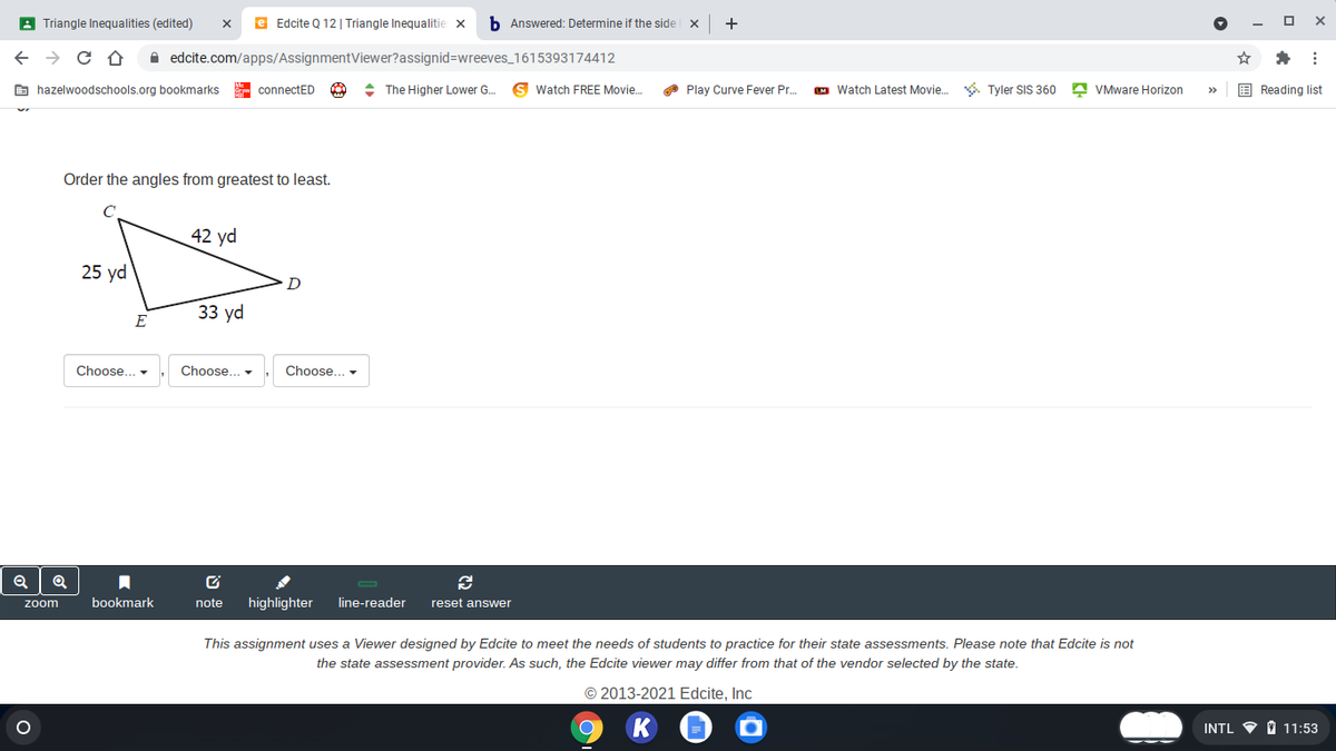 A Triangle Inequalities (edited)
e Edcite Q 12 | Triangle Inequalitie x
b Answered: Determine if the side x
+
A edcite.com/apps/AssignmentViewer?assignid=wreeves_1615393174412
E hazelwoodschools.org bookmarks
- connectED
: The Higher Lower G.
Watch FREE Movie.
O Play Curve Fever Pr.
M Watch Latest Movie. . Tyler SIS 360 A VMware Horizon
E Reading list
>
Order the angles from greatest to least.
42 yd
25 yd
D
33 yd
E
Choose... -
Choose.
Choose... -
bookmark
note
highlighter
line-reader
reset answer
zoom
This assignment uses a Viewer designed by Edcite to meet the needs of students to practice for their state assessments. Please note that Edcite is not
the state assessment provider. As such, the Edcite viewer may differ from that of the vendor selected by the state.
© 2013-2021 Edcite, Inc
INTL V O 11:53
