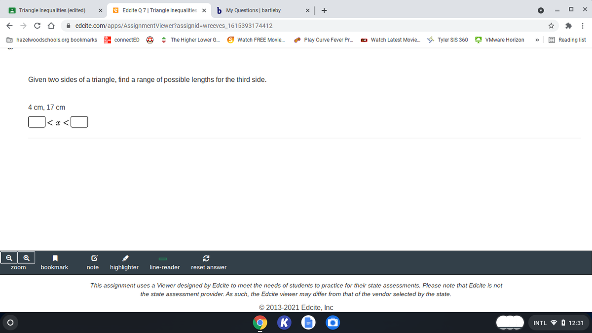 A Triangle Inequalities (edited)
e Edcite Q7| Triangle Inequalities x
b My Questions | bartleby
+
A edcite.com/apps/AssignmentViewer?assignid=Dwreeves_1615393174412
E hazelwoodschools.org bookmarks
- connectED
+ The Higher Lower G.
Watch FREE Movie.
O Play Curve Fever Pr.
M Watch Latest Movie. . Tyler SIS 360 A VMware Horizon
E Reading list
>
Given two sides of a triangle, find a range of possible lengths for the third side.
4 cm. 17 cm
くr
bookmark
note
highlighter
line-reader
reset answer
zoom
This assignment uses a Viewer designed by Edcite to meet the needs of students to practice for their state assessments. Please note that Edcite is not
the state assessment provider. As such, the Edcite viewer may differ from that of the vendor selected by the state.
© 2013-2021 Edcite, Inc
INTL
O 12:31
