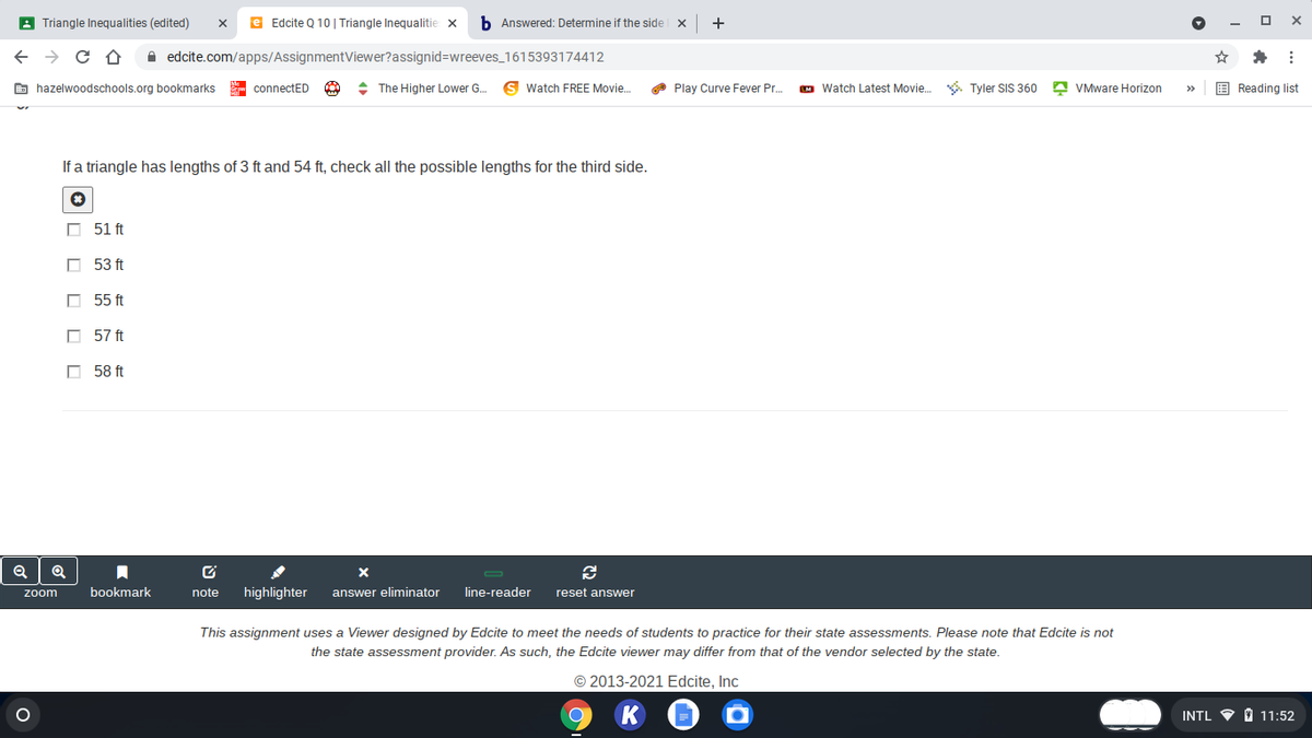 A Triangle Inequalities (edited)
e Edcite Q 10 | Triangle Inequalitie x
b Answered: Determine if the side x
+
A edcite.com/apps/AssignmentViewer?assignid=Dwreeves_1615393174412
E hazelwoodschools.org bookmarks
- connectED
+ The Higher Lower G.
Watch FREE Movie.
O Play Curve Fever Pr.
M Watch Latest Movie. . Tyler SIS 360 A VMware Horizon
E Reading list
>
If a triangle has lengths of 3 ft and 54 ft, check all the possible lengths for the third side.
O 51 ft
O 53 ft
O 55 ft
O 57 ft
O 58 ft
bookmark
note
highlighter
answer eliminator
line-reader
reset answer
zoom
This assignment uses a Viewer designed by Edcite to meet the needs of students to practice for their state assessments. Please note that Edcite is not
the state assessment provider. As such, the Edcite viewer may differ from that of the vendor selected by the state.
© 2013-2021 Edcite, Inc
INTL V O 11:52
