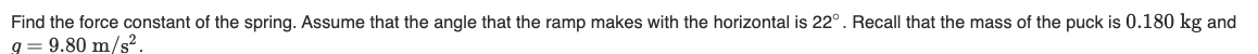 Find the force constant of the spring. Assume that the angle that the ramp makes with the horizontal is 22°. Recall that the mass of the puck is 0.180 kg and
q= 9.80 m/s².
