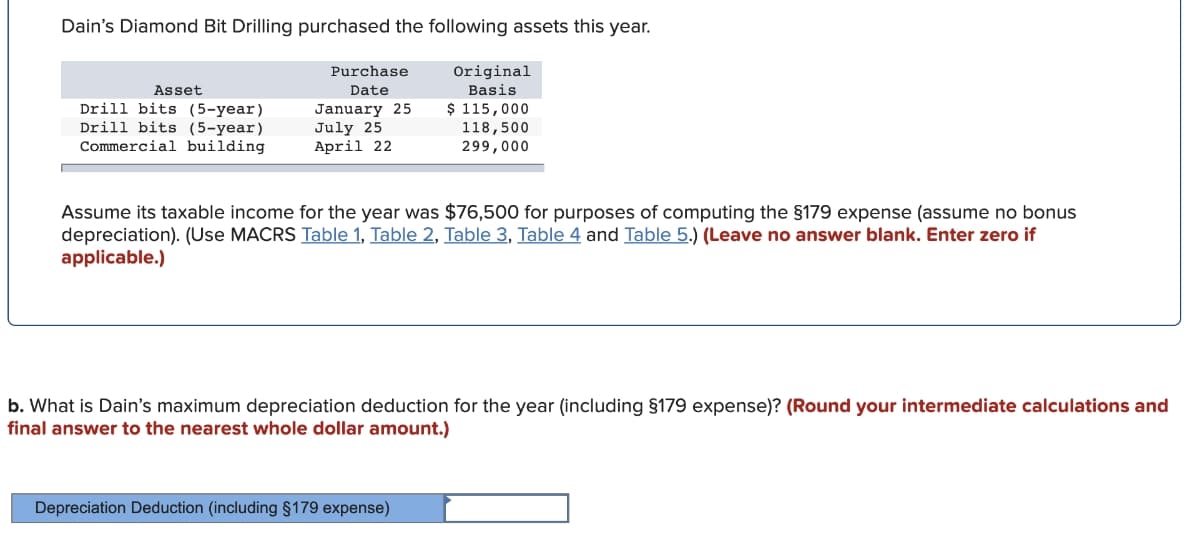 Dain's Diamond Bit Drilling purchased the following assets this year.
Original
Basis
$ 115,000
118,500
299,000
Purchase
Asset
Date
Drill bits (5-year)
Drill bits (5-year)
January 25
July 25
April 22
Commercial building
Assume its taxable income for the year was $76,500 for purposes of computing the §179 expense (assume no bonus
depreciation). (Use MACRS Table 1, Table 2, Table 3, Table 4 and Table 5.) (Leave no answer blank. Enter zero if
applicable.)
b. What is Dain's maximum depreciation deduction for the year (including §179 expense)? (Round your intermediate calculations and
final answer to the nearest whole dollar amount.)
Depreciation Deduction (including §179 expense)
