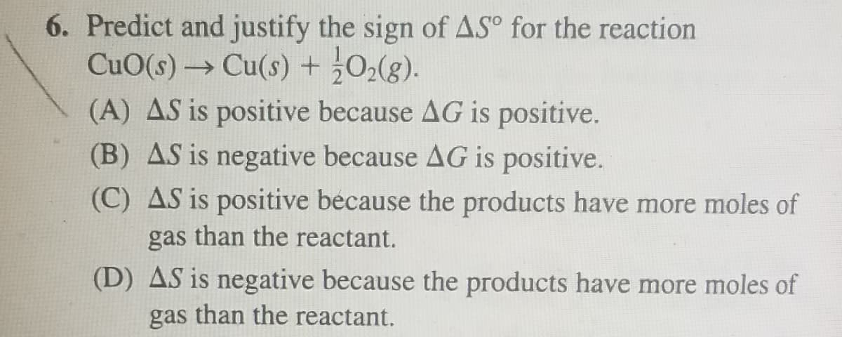 6. Predict and justify the sign of AS° for the reaction
CuO(s) Cu(s) +0(g).
(A) AS is positive because AG is positive.
(B) AS is negative because AG is positive.
(C) AS is positive because the products have more moles of
gas than the reactant.
(D) AS is negative because the products have more moles of
gas than the reactant.
