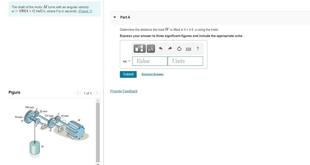 The shaft of the motor M turns with an angular velocity
w = 100(4 + t) rad/s, wheret is in seconds. (Figure 1)
Part A
Determine the distance the load W is lifted in t = 4.5 susing the hoist.
Express your answer to three significant figures and include the appropriate units.
HA
?
Value
Units
sw =
Submit
Request Answer
Figure
1 of 1
Provide Feedback
300 mm
30 mm
50 mm -
225 mm
40 mm
M
