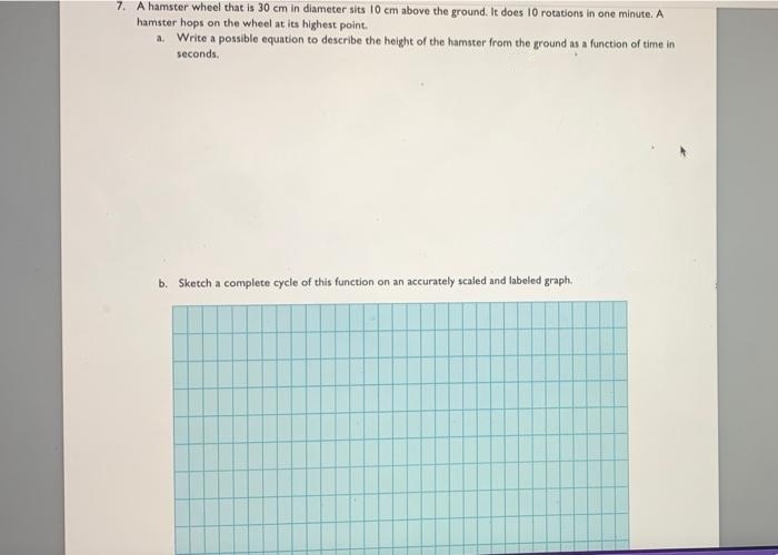 7. A hamster wheel that is 30 cm in diameter sits 10 cm above the ground. It does 10 rotations in one minute. A
hamster hops on the wheel at its highest point.
a. Write a possible equation to describe the height of the hamster from the ground as a function of time in
seconds.
b. Sketch a complete cycle of this function on an accurately scaled and labeled graph.
