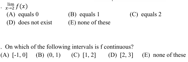 lim f(x)
X-2
(B) еquals 1
(E) none of these
(C) equals 2
(A) equals 0
(D) does not exist
. On which of the following intervals is f continuous?
(C) [1, 2]
(A) [-1, 0]
(В) (0, 1)
(D) [2, 3]
(E) none of these
