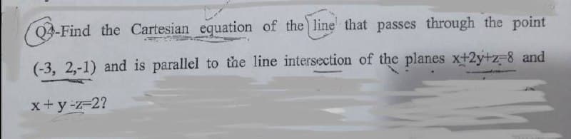 Q4-Find the Cartesian equation of the) line that passes through the point
(-3, 2,-1) and is parallel to the line intersection of the planes x+2y+z-8 and
x+y-z-2?
