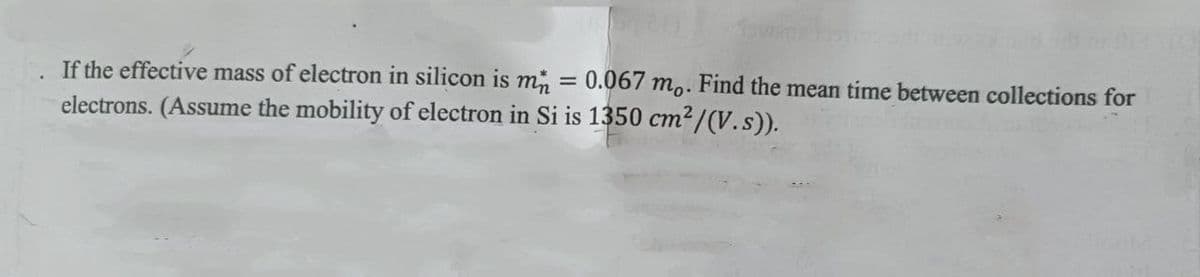 If the effective mass of electron in silicon is m 0.067 mo. Find the mean time between collections for
electrons. (Assume the mobility of electron in Si is 1350 cm²/(V.s)).
-