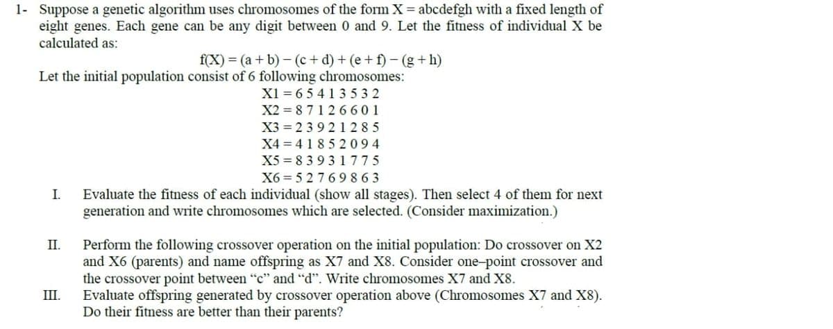 1- Suppose a genetic algorithm uses chromosomes of the form X = abcdefgh with a fixed length of
eight genes. Each gene can be any digit between 0 and 9. Let the fitness of individual X be
calculated as:
f(X) = (a + b)−(c+d) + (e+f) - (g+h)
Let the initial population consist of 6 following chromosomes:
I.
II.
III.
X1=65413532
X2=87126601
X3 239 21285
X4=4185 2094
X5 83931775
X6=52769863
Evaluate the fitness of each individual (show all stages). Then select 4 of them for next
generation and write chromosomes which are selected. (Consider maximization.)
Perform the following crossover operation on the initial population: Do crossover on X2
and X6 (parents) and name offspring as X7 and X8. Consider one-point crossover and
the crossover point between "c" and "d". Write chromosomes X7 and X8.
Evaluate offspring generated by crossover operation above (Chromosomes X7 and X8).
Do their fitness are better than their parents?