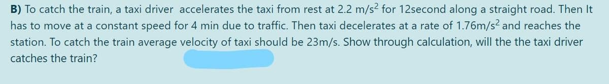 B) To catch the train, a taxi driver accelerates the taxi from rest at 2.2 m/s2 for 12second along a straight road. Then It
has to move at a constant speed for 4 min due to traffic. Then taxi decelerates at a rate of 1.76m/s2 and reaches the
station. To catch the train average velocity of taxi should be 23m/s. Show through calculation, will the the taxi driver
catches the train?
